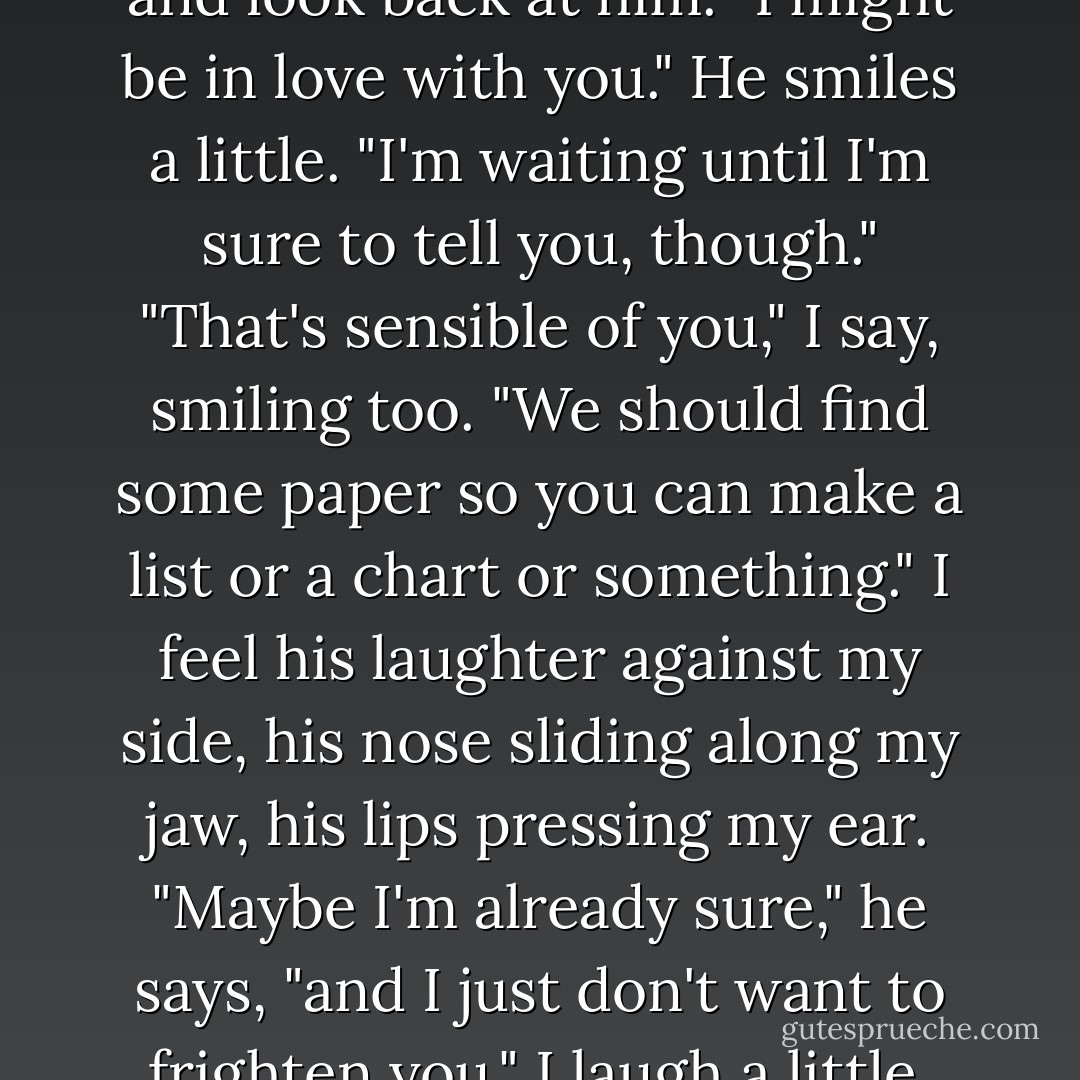 I have something I need to tell you," he says. I run my fingers along the tendons in his hands and look back at him. "I might be in love with you." He smiles a little. "I'm waiting until I'm sure to tell you, though."<br />"That's sensible of you," I say, smiling too. "We should find some paper so you can make a list or a chart or something."<br />I feel his laughter against my side, his nose sliding along my jaw, his lips pressing my ear.<br />"Maybe I'm already sure," he says, "and I just don't want to frighten you."<br />I laugh a little. "Then you should know better."<br />"Fine," he says. "Then I love you. - Veronica Roth