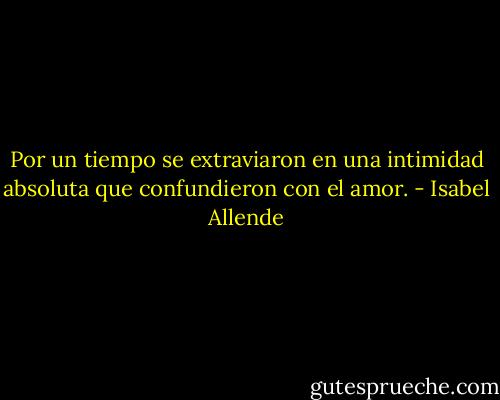 Por un tiempo se extraviaron en una intimidad absoluta que confundieron con el amor. - Isabel Allende