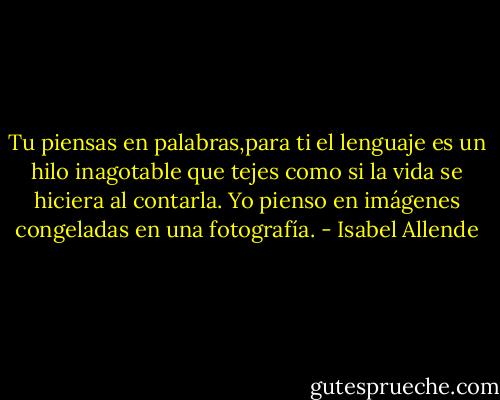 Tu piensas en palabras,para ti el lenguaje es un hilo inagotable que tejes como si la vida se hiciera al contarla. Yo pienso en imágenes congeladas en una fotografía. - Isabel Allende