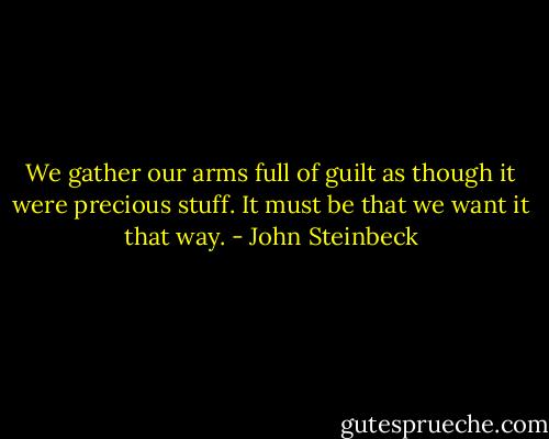 We gather our arms full of guilt as though it were precious stuff. It must be that we want it that way. - John Steinbeck