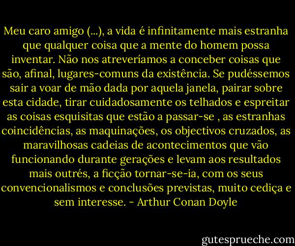Meu caro amigo (...), a vida é infinitamente mais estranha que qualquer coisa que a mente do homem possa inventar. Não nos atreveríamos a conceber coisas que são, afinal, lugares-comuns da existência. Se pudéssemos sair a voar de mão dada por aquela janela, pairar sobre esta cidade, tirar cuidadosamente os telhados e espreitar as coisas esquisitas que estão a passar-se , as estranhas coincidências, as maquinações, os objectivos cruzados, as maravilhosas cadeias de acontecimentos que vão funcionando durante gerações e levam aos resultados mais outrés, a ficção tornar-se-ia, com os seus convencionalismos e conclusões previstas, muito cediça e sem interesse. - Arthur Conan Doyle