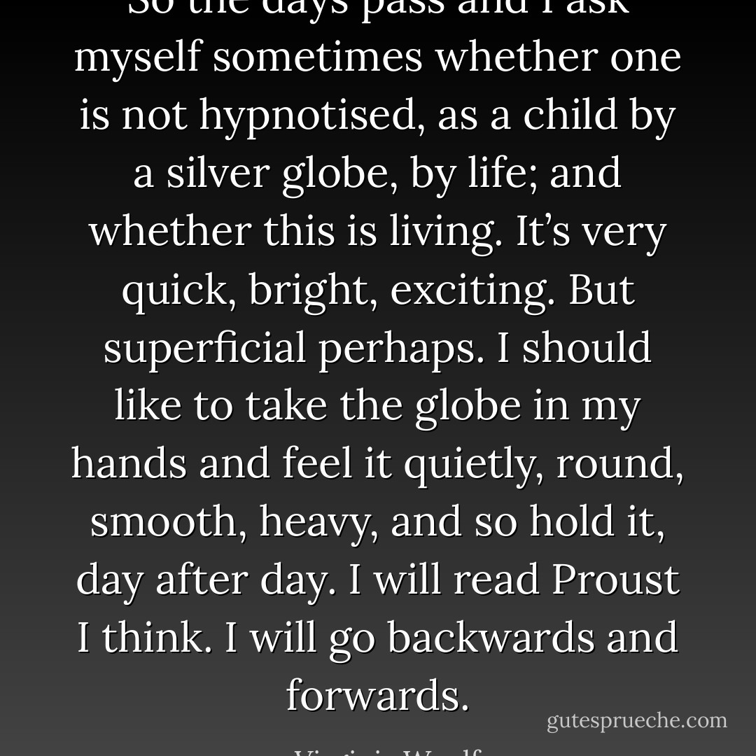 So the days pass and I ask myself sometimes whether one is not hypnotised, as a child by a silver globe, by life; and whether this is living. It’s very quick, bright, exciting. But superficial perhaps. I should like to take the globe in my hands and feel it quietly, round, smooth, heavy, and so hold it, day after day. I will read Proust I think. I will go backwards and forwards. - Virginia Woolf