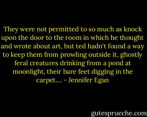 They were not permitted to so much as knock upon the door to the room in which he thought and wrote about art, but ted hadn't found a way to keep them from prowling outside it, ghostly feral creatures drinking from a pond at moonlight, their bare feet digging in the carpet.... - Jennifer Egan
