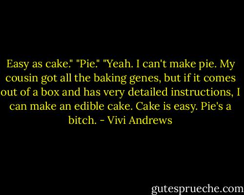 Easy as cake."<br />"Pie."<br />"Yeah. I can't make pie. My cousin got all the baking genes, but if it comes out of a box and has very detailed instructions, I can make an edible cake. Cake is easy. Pie's a bitch. - Vivi Andrews