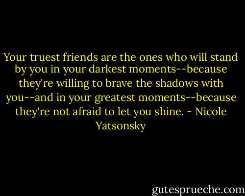 Your truest friends are the ones who will stand by you in your darkest moments--because they're willing to brave the shadows with you--and in your greatest moments--because they're not afraid to let you shine. - Nicole Yatsonsky