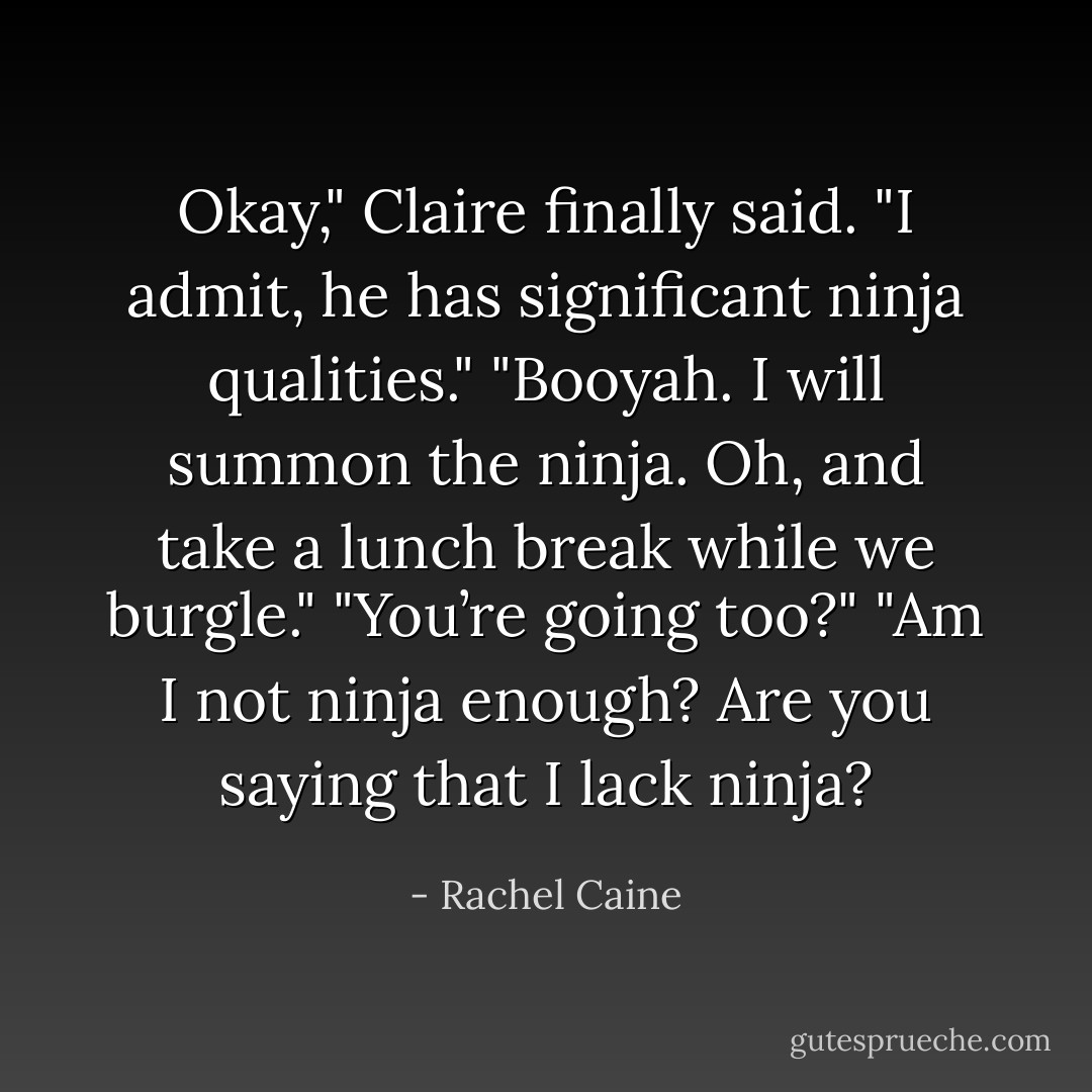Okay," Claire finally said. "I admit, he has significant ninja qualities."<br />"Booyah. I will summon the ninja. Oh, and take a lunch break while we burgle."<br />"You’re going too?"<br />"Am I not ninja enough? Are you saying that I lack ninja? - Rachel Caine