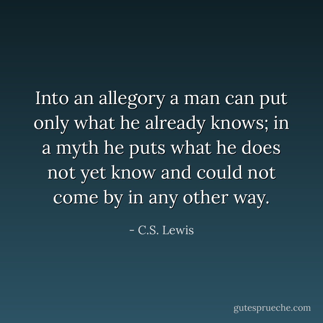 Into an allegory a man can put only what he already knows; in a myth he puts what he does not yet know and could not come by in any other way. - C.S. Lewis