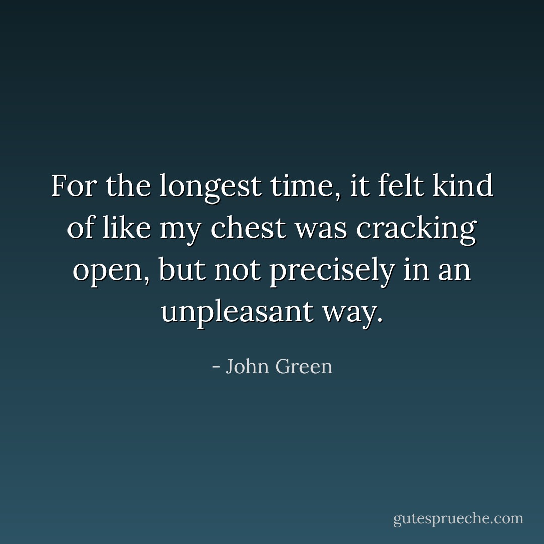 For the longest time, it felt kind of like my chest was cracking open, but not precisely in an unpleasant way. - John Green