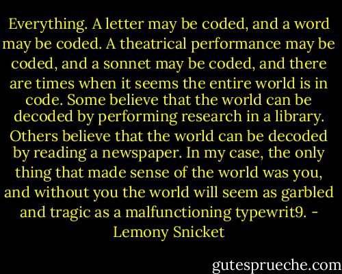 Everything. A letter may be coded, and a word may be coded. A theatrical performance may be coded, and a sonnet may be coded, and there are times when it seems the entire world is in code. Some believe that the world can be decoded by performing research in a library. Others believe that the world can be decoded by reading a newspaper. In my case, the only thing that made sense of the world was you, and without you the world will seem as garbled and tragic as a malfunctioning typewrit9. - Lemony Snicket