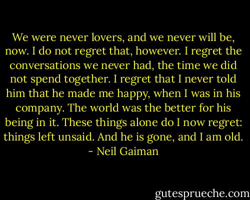 We were never lovers, and we never will be, now. I do not regret that, however. I regret the conversations we never had, the time we did not spend together. I regret that I never told him that he made me happy, when I was in his company. The world was the better for his being in it. These things alone do I now regret: things left unsaid. And he is gone, and I am old. - Neil Gaiman