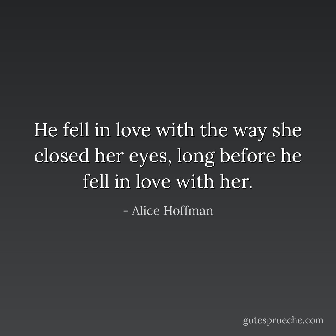 He fell in love with the way she closed her eyes, long before he fell in love with her. - Alice Hoffman