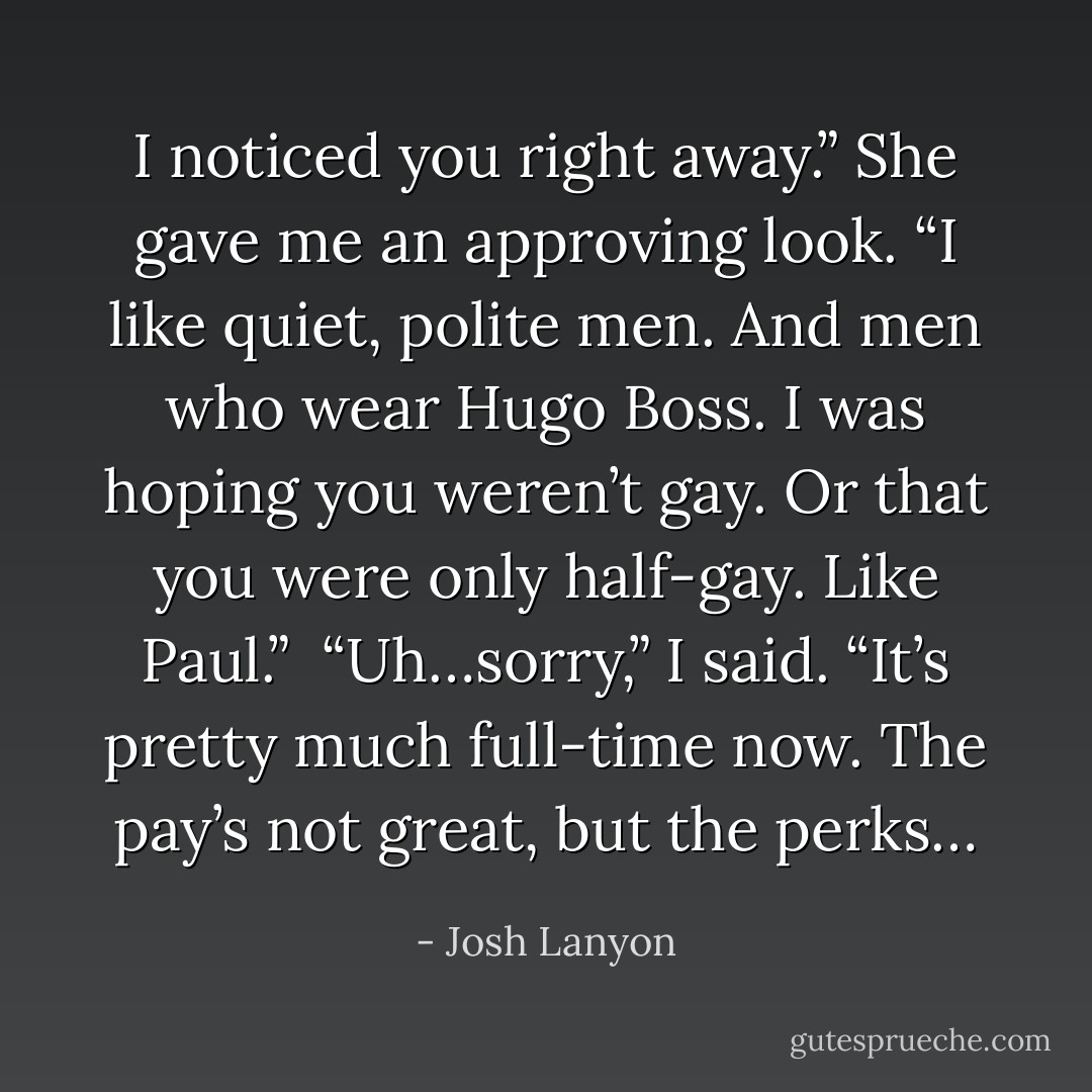 I noticed you right away.” She gave me an approving look. “I like quiet, polite men. And men who wear Hugo Boss. I was hoping you weren’t gay. Or that you were only half-gay. Like Paul.”<br /><br />“Uh…sorry,” I said. “It’s pretty much full-time now. The pay’s not great, but the perks… - Josh Lanyon