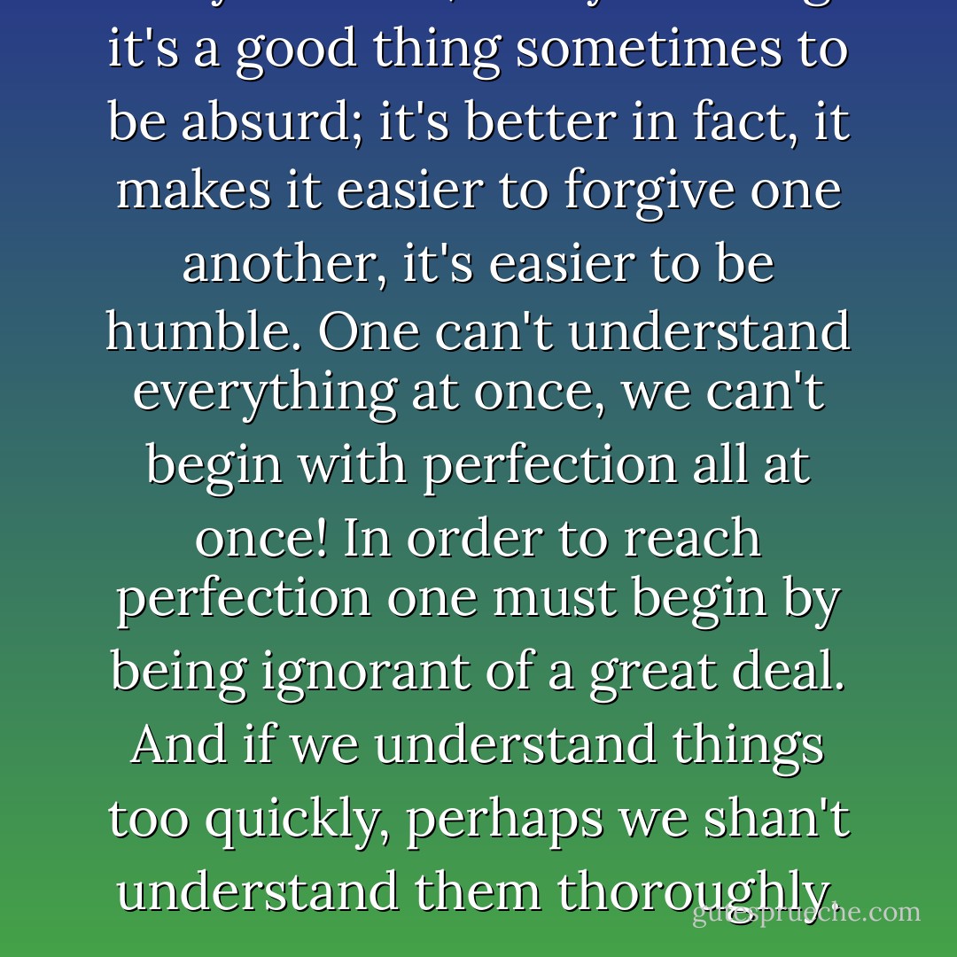 Do you know, to my thinking it's a good thing sometimes to be absurd; it's better in fact, it makes it easier to forgive one another, it's easier to be humble. One can't understand everything at once, we can't begin with perfection all at once! In order to reach perfection one must begin by being ignorant of a great deal. And if we understand things too quickly, perhaps we shan't understand them thoroughly. - Fyodor Dostoevsky