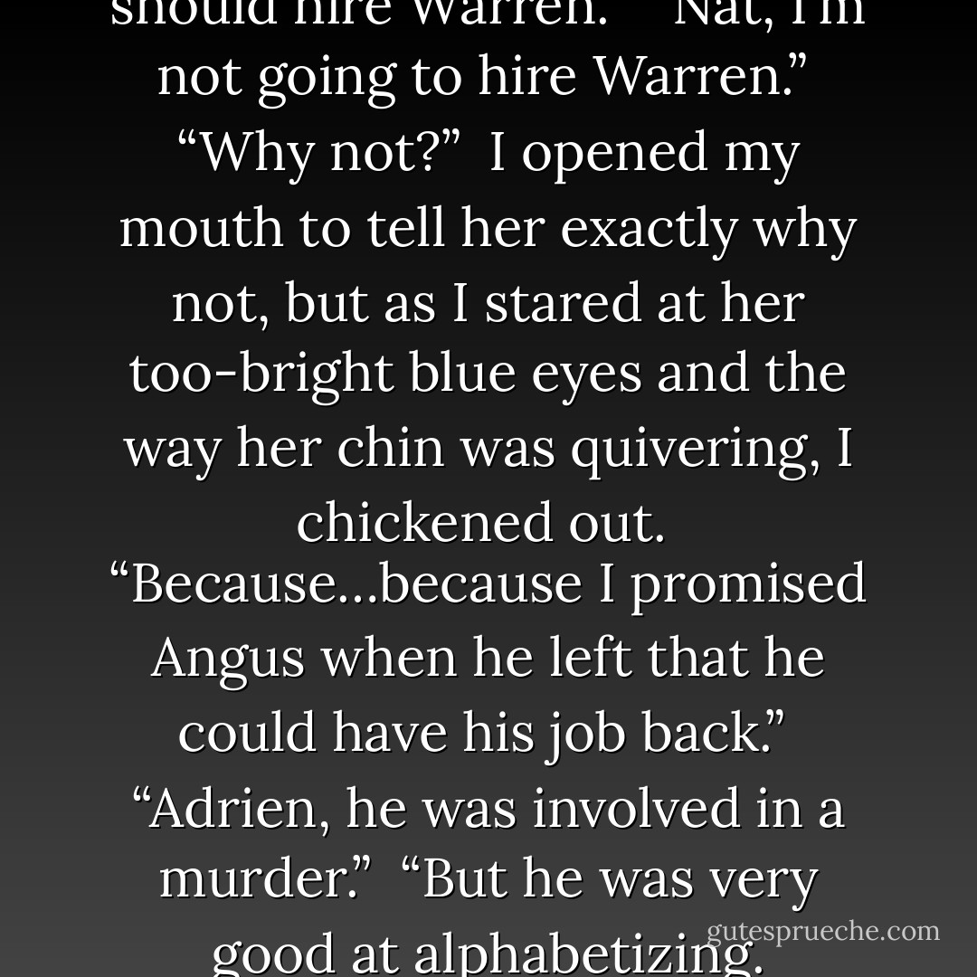 I’ve been telling you that you should hire Warren.”<br /><br />“Nat, I’m not going to hire Warren.”<br /><br />“Why not?”<br /><br />I opened my mouth to tell her exactly why not, but as I stared at her too-bright blue eyes and the way her chin was quivering, I chickened out.<br /><br />“Because…because I promised Angus when he left that he could have his job back.”<br /><br />“Adrien, he was involved in a <i>murder</i>.”<br /><br />“But he was very good at alphabetizing. - Josh Lanyon