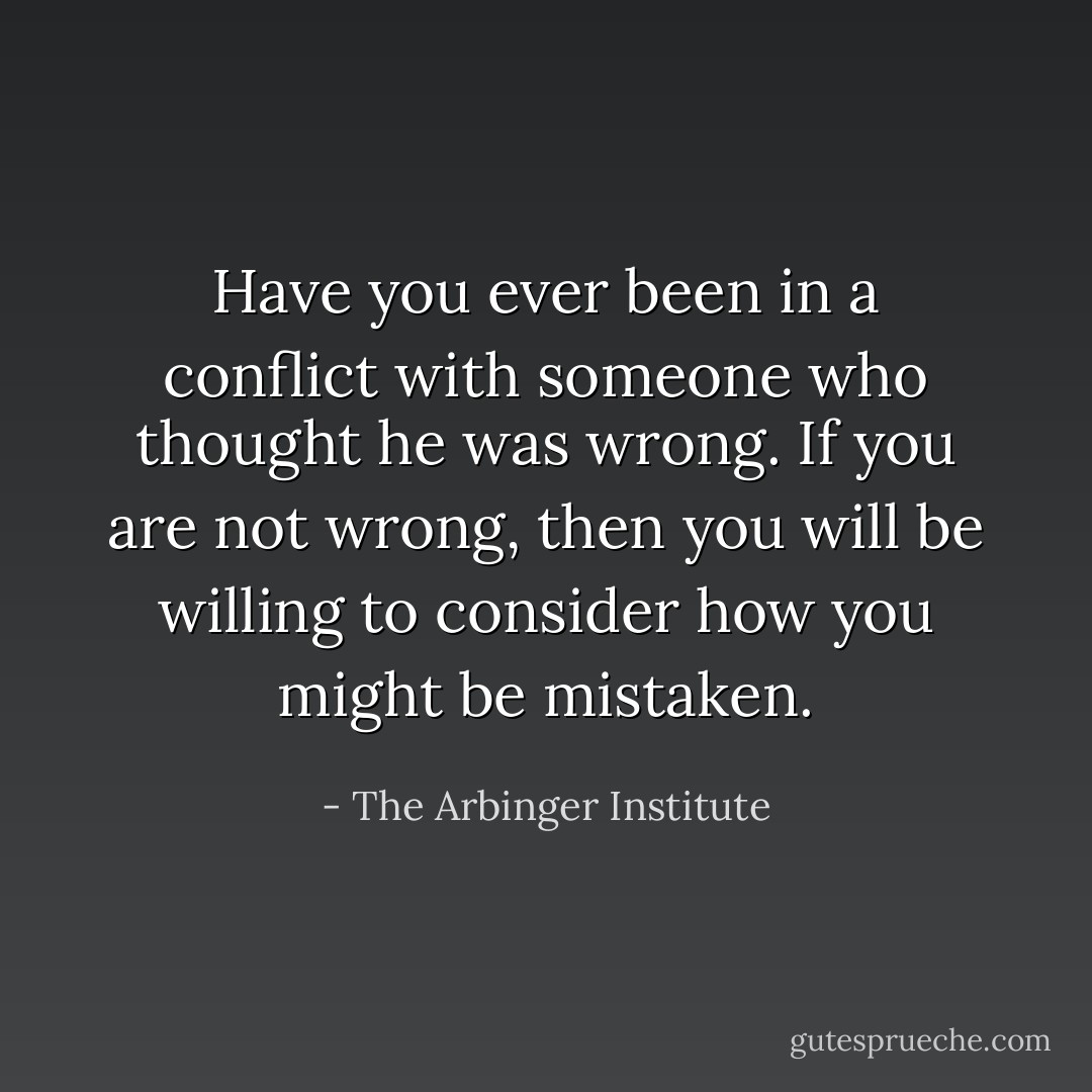 Have you ever been in a conflict with someone who thought he was wrong. If you are not wrong, then you will be willing to consider how you might be mistaken. - The Arbinger Institute