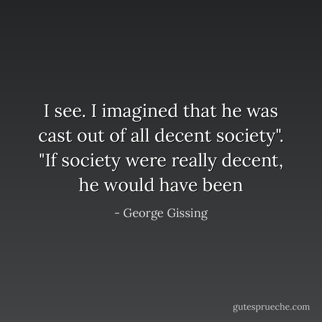I see. I imagined that he was cast out of all decent society".<br />"If society were really decent, he would have been - George Gissing