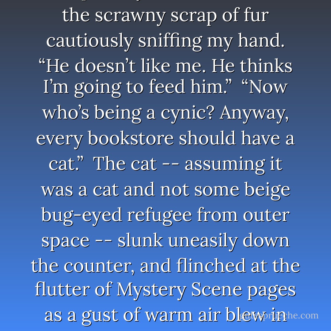 See! He likes you,” Natalie said triumphantly.<br /><br />I stared down at the scrawny scrap of fur cautiously sniffing my hand.<br />“He doesn’t like me. He thinks I’m going to feed him.”<br /><br />“Now who’s being a cynic? Anyway, every bookstore should have a cat.”<br /><br />The cat -- assuming it was a cat and not some beige bug-eyed refugee from outer space -- slunk uneasily down the counter, and flinched at the flutter of <i>Mystery Scene</i> pages as a gust of warm air blew in from the street. - Josh Lanyon