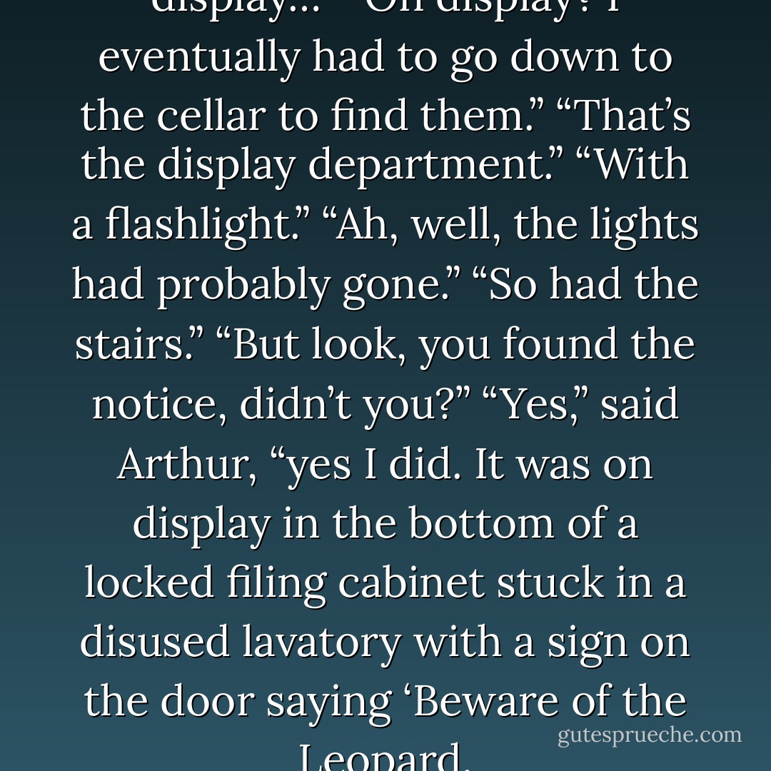 But the plans were on display…”<br />“On display? I eventually had to go down to the cellar to find them.”<br />“That’s the display department.”<br />“With a flashlight.”<br />“Ah, well, the lights had probably gone.”<br />“So had the stairs.”<br />“But look, you found the notice, didn’t you?”<br />“Yes,” said Arthur, “yes I did. It was on display in the bottom of a locked filing cabinet stuck in a disused lavatory with a sign on the door saying ‘Beware of the Leopard. - Douglas Adams