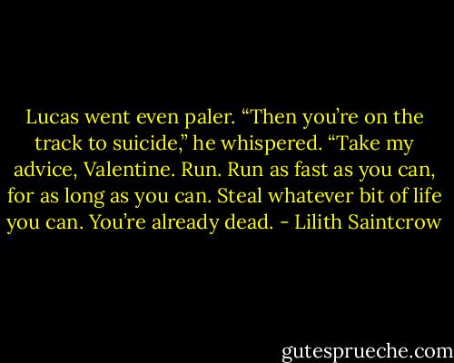 Lucas went even paler. “Then you’re on the track to suicide,” he whispered. “Take my advice, Valentine. Run. Run as fast as you can, for as long as you can. Steal whatever bit of life you can. You’re already dead. - Lilith Saintcrow