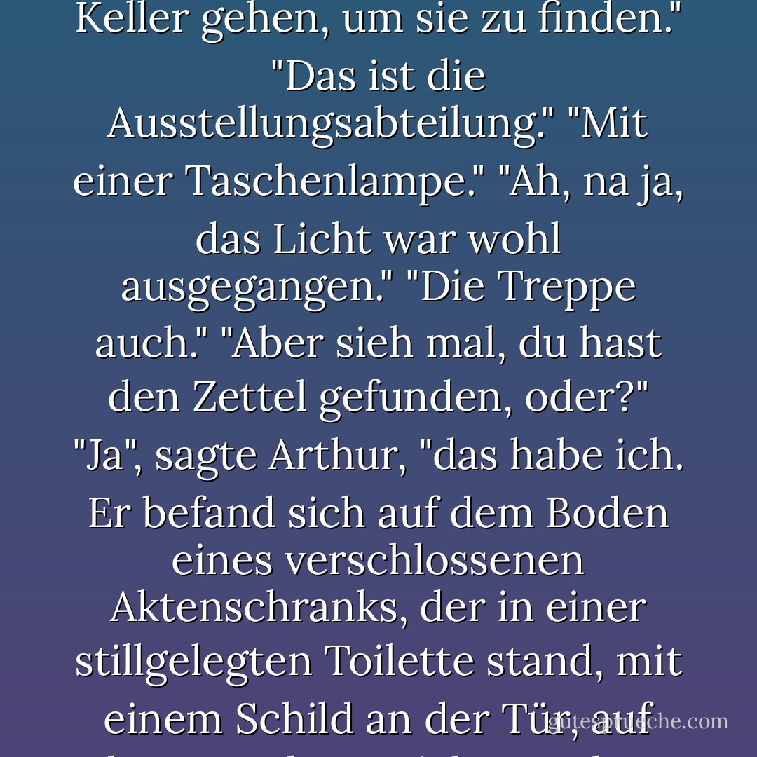 Aber die Pläne waren ausgestellt..."<br />"Ausgestellt? Ich musste schließlich in den Keller gehen, um sie zu finden."<br />"Das ist die Ausstellungsabteilung."<br />"Mit einer Taschenlampe."<br />"Ah, na ja, das Licht war wohl ausgegangen."<br />"Die Treppe auch."<br />"Aber sieh mal, du hast den Zettel gefunden, oder?"<br />"Ja", sagte Arthur, "das habe ich. Er befand sich auf dem Boden eines verschlossenen Aktenschranks, der in einer stillgelegten Toilette stand, mit einem Schild an der Tür, auf dem stand: 'Vorsicht vor dem Leoparden'. - Douglas Adams<