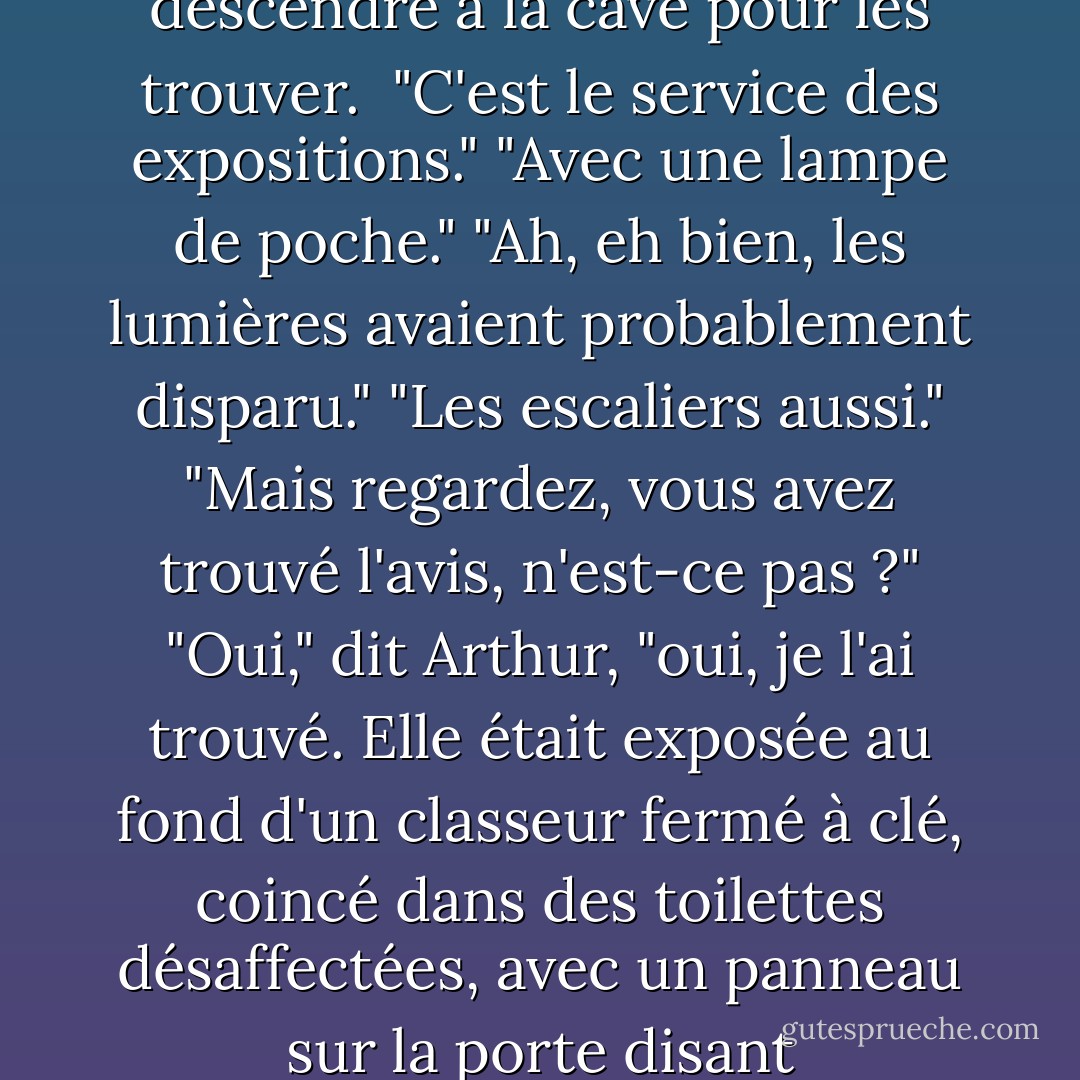 Mais les plans étaient exposés..."<br />"Exposés ? J'ai dû descendre à la cave pour les trouver. <br />"C'est le service des expositions."<br />"Avec une lampe de poche."<br />"Ah, eh bien, les lumières avaient probablement disparu."<br />"Les escaliers aussi."<br />"Mais regardez, vous avez trouvé l'avis, n'est-ce pas ?"<br />"Oui," dit Arthur, "oui, je l'ai trouvé. Elle était exposée au fond d'un classeur fermé à clé, coincé dans des toilettes désaffectées, avec un panneau sur la porte disant "Méfiez-vous du léopard". - Douglas Adams