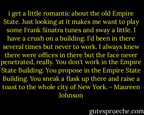 i get a little romantic about the old Empire State. Just looking at it makes me want to play some Frank Sinatra tunes and sway a little. I have a crush on a building. I'd been in there several times but never to work. I always knew there were offices in there but the face never penetrated, really. You don't work in the Empire State Building. You propose in the Empire State Building. You sneak a flask up there and raise a toast to the whole city of New York. - Maureen Johnson
