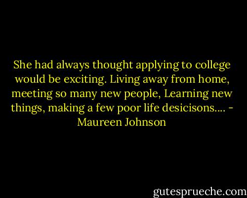 She had always thought applying to college would be exciting. Living away from home, meeting so many new people, Learning new things, making a few poor life desicisons.... - Maureen Johnson