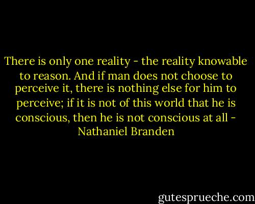 There is only one reality - the reality knowable to reason. And if man does not choose to perceive it, there is nothing else for him to perceive; if it is not of this world that he is conscious, then he is not conscious at all - Nathaniel Branden