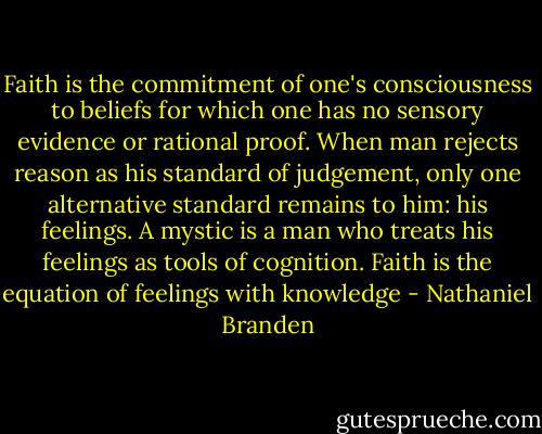 Faith is the commitment of one's consciousness to beliefs for which one has no sensory evidence or rational proof. When man rejects reason as his standard of judgement, only one alternative standard remains to him: his feelings. A mystic is a man who treats his feelings as tools of cognition. Faith is the equation of feelings with knowledge - Nathaniel Branden