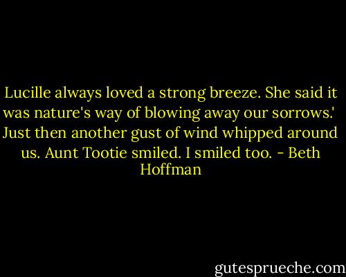 Lucille always loved a strong breeze. She said it was nature's way of blowing away our sorrows.'<br /><br />Just then another gust of wind whipped around us. Aunt Tootie smiled. I smiled too. - Beth Hoffman