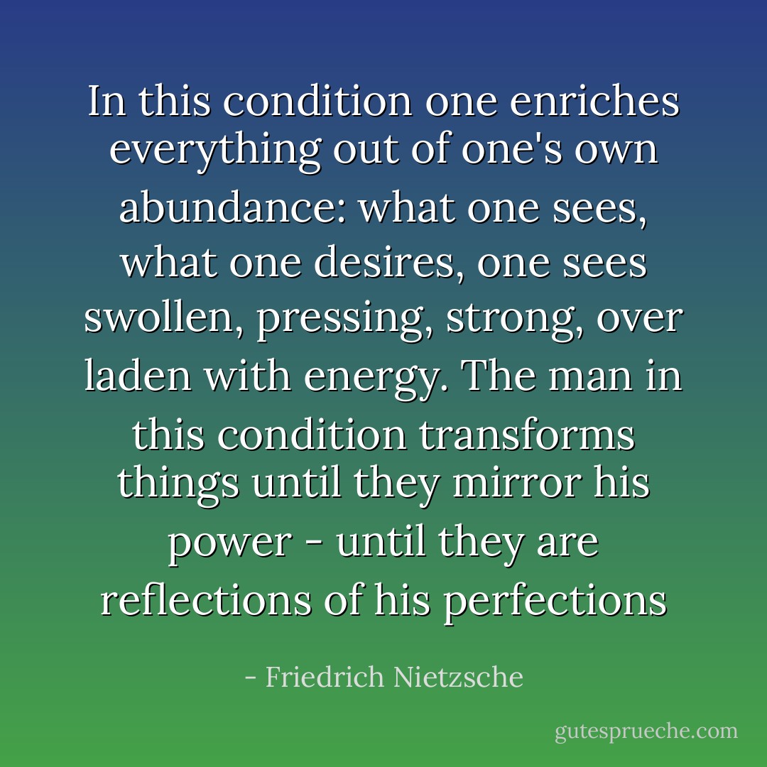 In this condition one enriches everything out of one's own abundance: what one sees, what one desires, one sees swollen, pressing, strong, over laden with energy. The man in this condition transforms things until they mirror his power - until they are reflections of his perfections - Friedrich Nietzsche
