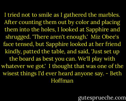 I tried not to smile as I gathered the marbles. After counting them out by color and placing them into the holes, I looked at Sapphire and shrugged. 'There aren't enough.'<br /><br />Miz Obee's face tensed, but Sapphire looked at her friend kindly, patted the table, and said, 'Just set up the board as best you can. We'll play with whatever we got.'<br /><br />I thought that was one of the wisest things I'd ever heard anyone say. - Beth Hoffman