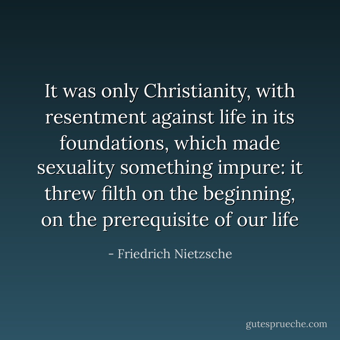 It was only Christianity, with resentment against life in its foundations, which made sexuality something impure: it threw filth on the beginning, on the prerequisite of our life - Friedrich Nietzsche