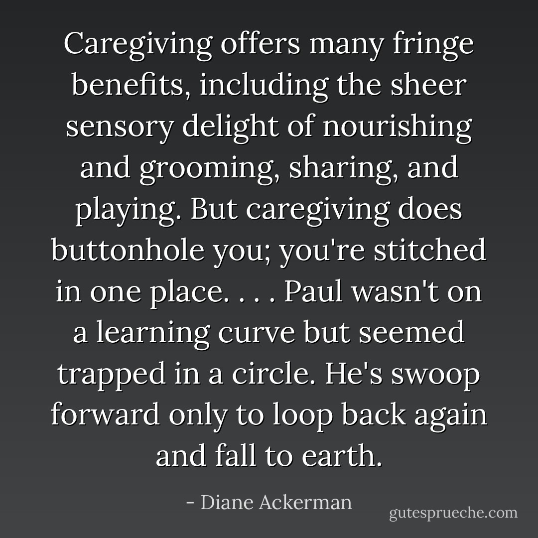 Caregiving offers many fringe benefits, including the sheer sensory delight of nourishing and grooming, sharing, and playing. But caregiving does buttonhole you; you're stitched in one place. . . . Paul wasn't on a learning curve but seemed trapped in a circle. He's swoop forward only to loop back again and fall to earth. - Diane Ackerman