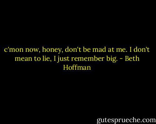 c'mon now, honey, don't be mad at me. I don't mean to lie, I just remember big. - Beth Hoffman