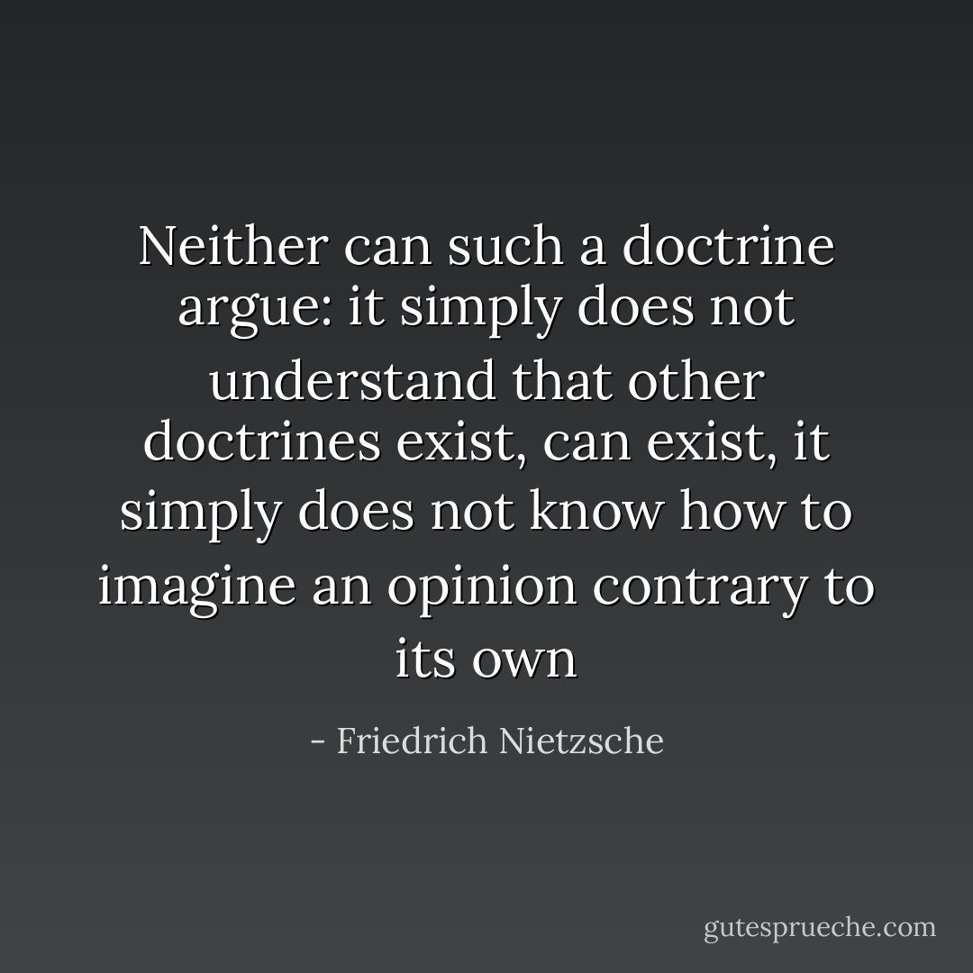 Neither can such a doctrine argue: it simply does not understand that other doctrines exist, can exist, it simply does not know how to imagine an opinion contrary to its own - Friedrich Nietzsche