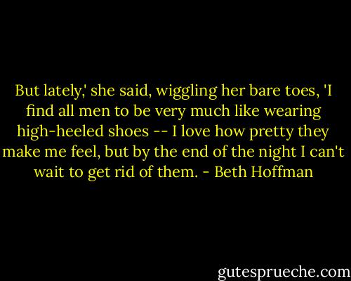 But lately,' she said, wiggling her bare toes, 'I find all men to be very much like wearing high-heeled shoes -- I love how pretty they make me feel, but by the end of the night I can't wait to get rid of them. - Beth Hoffman