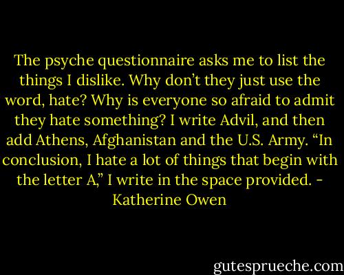 The psyche questionnaire asks me to list the things I dislike. Why don’t they just use the word, hate? Why is everyone so afraid to admit they hate something? I write Advil, and then add Athens, Afghanistan and the U.S. Army. “In conclusion, I hate a lot of things that begin with the letter A,” I write in the space provided. - Katherine Owen