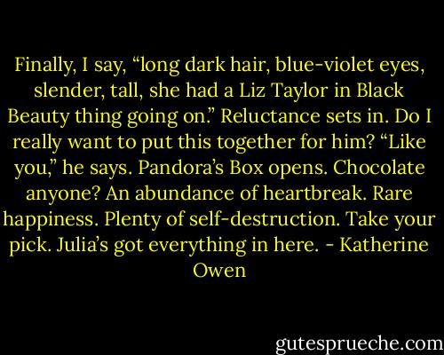 Finally, I say, “long dark hair, blue-violet eyes, slender, tall, she had a Liz Taylor in Black Beauty thing going on.” Reluctance sets in. Do I really want to put this together for him? “Like you,” he says. Pandora’s Box opens. Chocolate anyone? An abundance of heartbreak. Rare happiness. Plenty of self-destruction. Take your pick. Julia’s got everything in here. - Katherine Owen