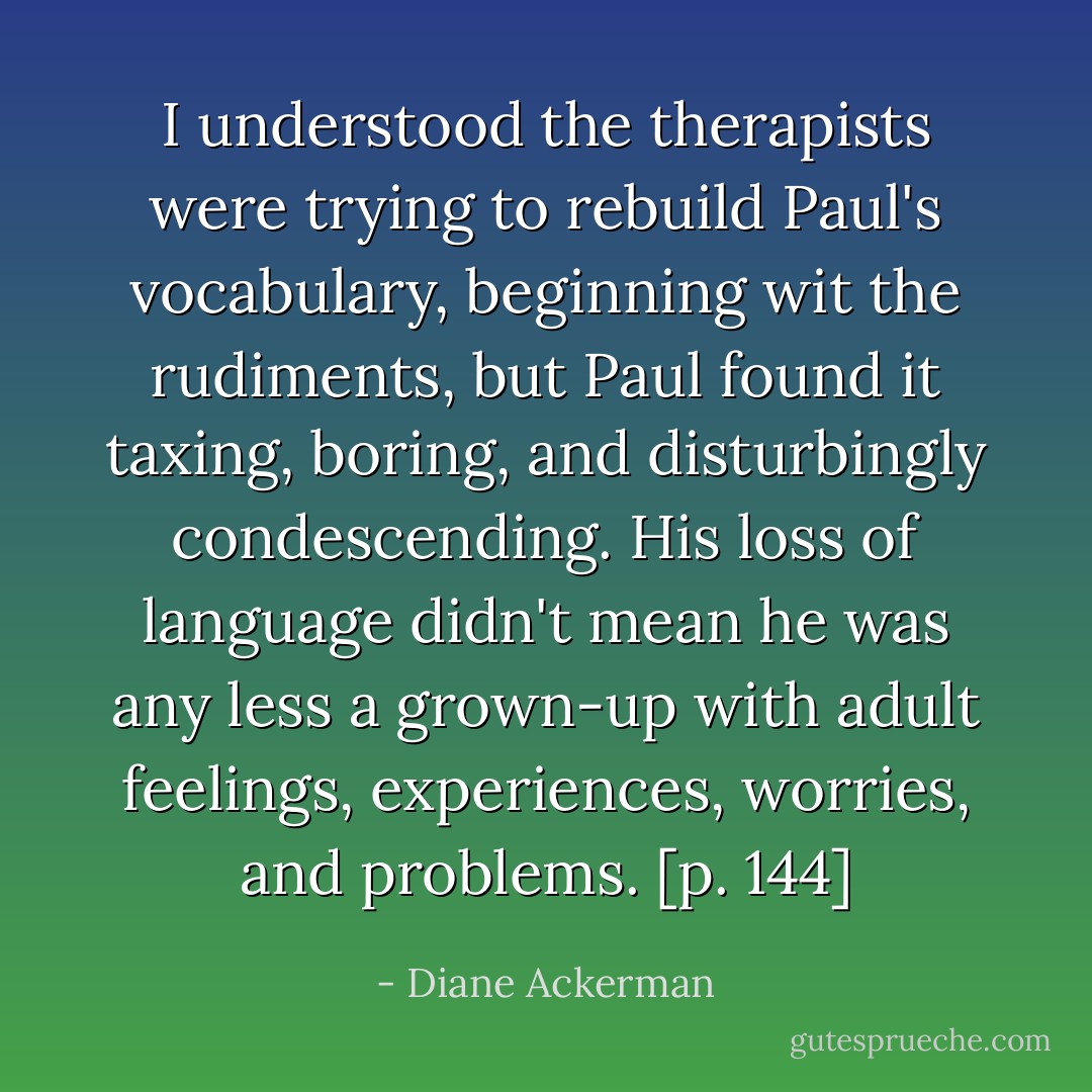 I understood the therapists were trying to rebuild Paul's vocabulary, beginning wit the rudiments, but Paul found it taxing, boring, and disturbingly condescending. His loss of language didn't mean he was any less a grown-up with adult feelings, experiences, worries, and problems. [p. 144] - Diane Ackerman