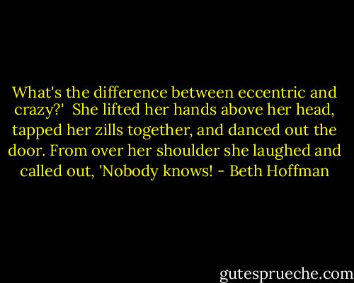 What's the difference between eccentric and crazy?'<br /><br />She lifted her hands above her head, tapped her zills together, and danced out the door. From over her shoulder she laughed and called out, 'Nobody knows! - Beth Hoffman