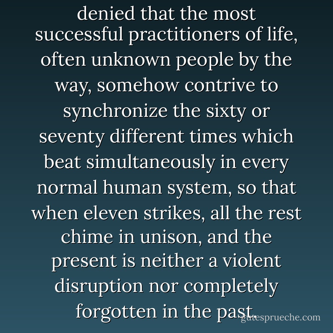 And indeed, it cannot be denied that the most successful practitioners of life, often unknown people by the way, somehow contrive to synchronize the sixty or seventy different times which beat simultaneously in every normal human system, so that when eleven strikes, all the rest chime in unison, and the present is neither a violent disruption nor completely forgotten in the past. - Virginia Woolf