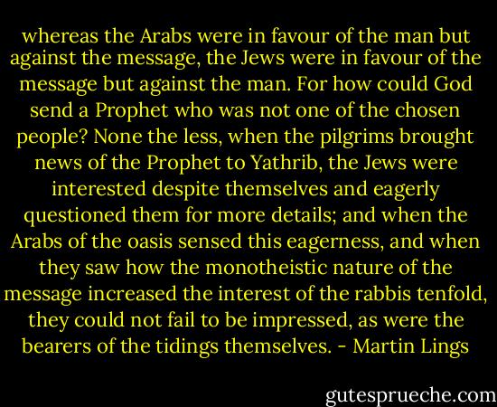 whereas the Arabs were in favour of the man but against the message, the Jews were in favour of the message but against the man. For how could God send a Prophet who was not one of the chosen people? None the less, when the pilgrims brought news of the Prophet to Yathrib, the Jews were interested despite themselves and eagerly questioned them for more details; and when the Arabs of the oasis sensed this eagerness, and when they saw how the monotheistic nature of the message increased the interest of the rabbis tenfold, they could not fail to be impressed, as were the bearers of the tidings themselves. - Martin Lings