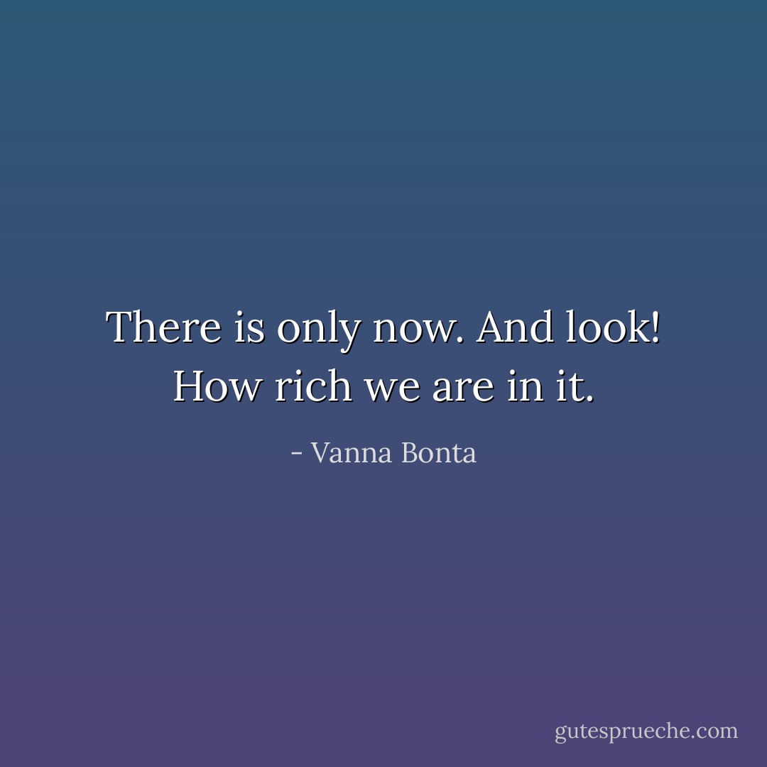 There is only now. And look! How rich we are in it. - Vanna Bonta