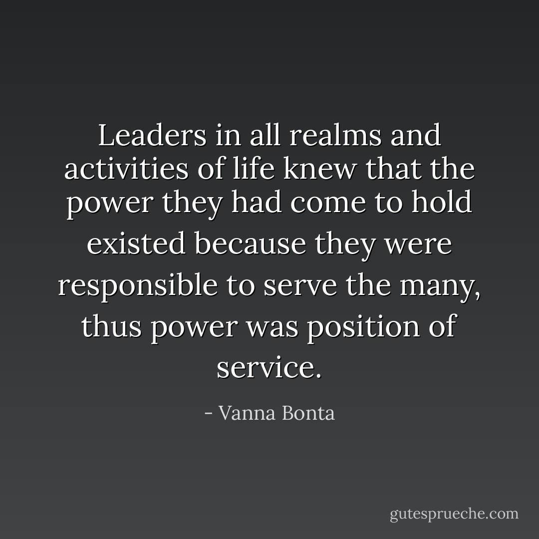 Leaders in all realms and activities of life knew that the power they had come to hold existed because they were responsible to serve the many, thus power was position of service. - Vanna Bonta