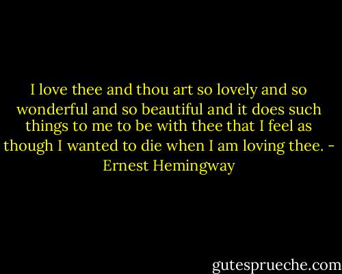 I love thee and thou art so lovely and so wonderful and so beautiful and it does such things to me to be with thee that I feel as though I wanted to die when I am loving thee. - Ernest Hemingway