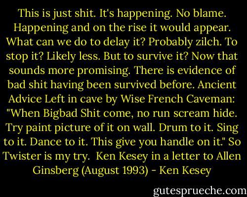 This is just shit. It's happening. No blame. Happening and on the rise it would appear. What can we do to delay it? Probably zilch. To stop it? Likely less. But to survive it? Now that sounds more promising. There is evidence of bad shit having been survived before. Ancient Advice Left in cave by Wise French Caveman: "When Bigbad Shit come, no run scream hide. Try paint picture of it on wall. Drum to it. Sing to it. Dance to it. This give you handle on it." So Twister is my try. <br />Ken Kesey in a letter to Allen Ginsberg (August 1993) - Ken Kesey