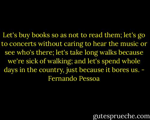 Let's buy books so as not to read them; let's go to concerts without caring to hear the music or see who's there; let's take long walks because we're sick of walking; and let's spend whole days in the country, just because it bores us. - Fernando Pessoa