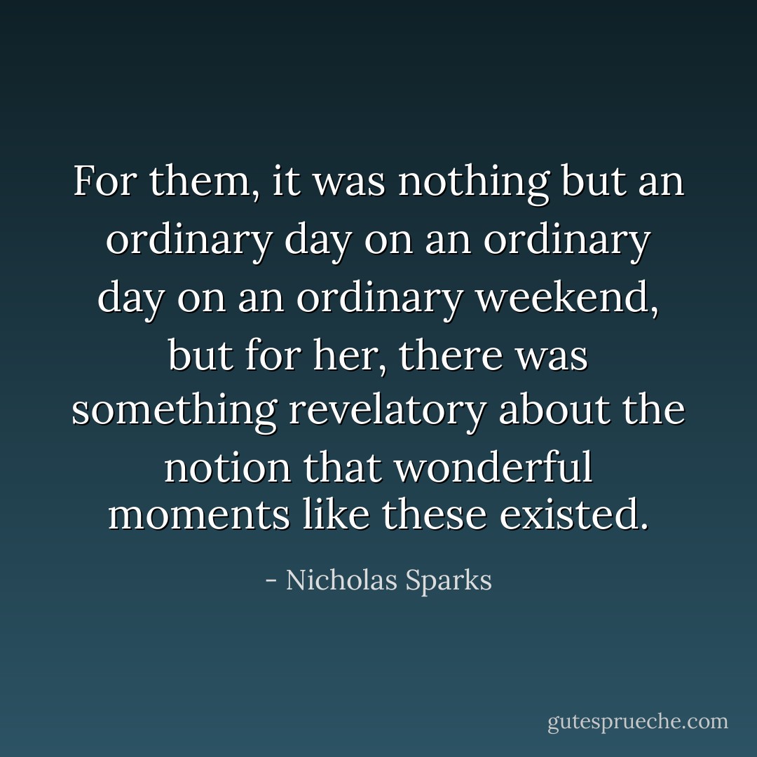 For them, it was nothing but an ordinary day on an ordinary day on an ordinary weekend, but for her, there was something revelatory about the notion that wonderful moments like these existed. - Nicholas Sparks