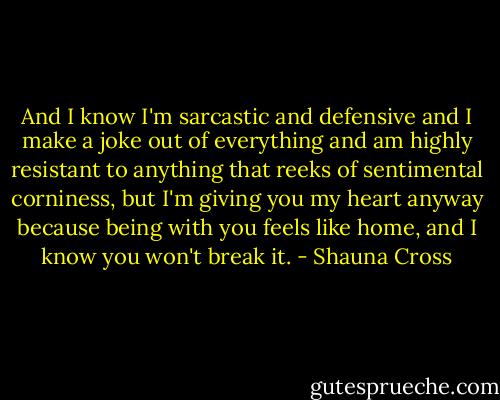 And I know I'm sarcastic and defensive and I make a joke out of everything and am highly resistant to anything that reeks of sentimental corniness, but I'm giving you my heart anyway because being with you feels like home, and I know you won't break it. - Shauna Cross